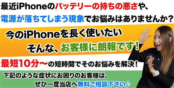 iPhoneのバッテリーのもちの悪さや、電源が落ちてしまう現象でお困りではないでしょうか?今お使いのiPhoneをまだまだ長く使いたい!そんなお客様に朗報です!当店は最短10分でiPhoneのバッテリー交換が可能です。
